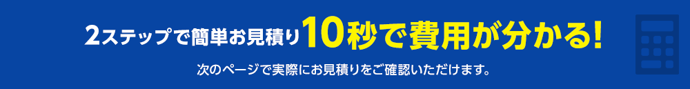 2ステップで簡単お見積り 10秒で費用が分かる！次のページで実際にお見積りをご確認いただけます。